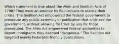 Which statement is true about the Alien and Sedition Acts of 1798? They were an attempt by Republicans to silence their critics. The Sedition Act empowered the federal government to prosecute any public assembly or publication that criticized the government, without allowing for trials by jury for those prosecuted. The Alien Act empowered federal authorities to deport immigrants they deemed "dangerous." The Sedition Act targeted mainly Federalist-friendly publications.