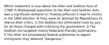 Which statement is true about the Alien and Sedition Acts of 1798? A.Widespread opposition to the Alien and Sedition Acts was a significant obstacle on Thomas Jefferson's road to victory in the 1800 election. B.They were an attempt by Republicans to silence their critics. C.The Sedition Act eliminated trials by jury for all those charged with criticizing the government. D.The Sedition Act targeted mainly Federalist-friendly publications. E.The Alien Act empowered federal authorities to deport immigrants they deemed "dangerous."