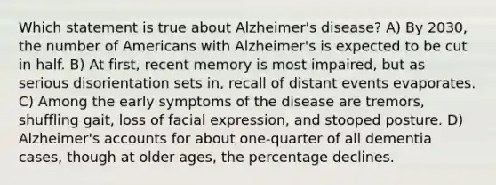 Which statement is true about Alzheimer's disease? A) By 2030, the number of Americans with Alzheimer's is expected to be cut in half. B) At first, recent memory is most impaired, but as serious disorientation sets in, recall of distant events evaporates. C) Among the early symptoms of the disease are tremors, shuffling gait, loss of facial expression, and stooped posture. D) Alzheimer's accounts for about one-quarter of all dementia cases, though at older ages, the percentage declines.