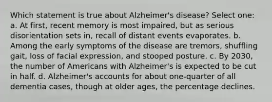 Which statement is true about Alzheimer's disease? Select one: a. At first, recent memory is most impaired, but as serious disorientation sets in, recall of distant events evaporates. b. Among the early symptoms of the disease are tremors, shuffling gait, loss of facial expression, and stooped posture. c. By 2030, the number of Americans with Alzheimer's is expected to be cut in half. d. Alzheimer's accounts for about one-quarter of all dementia cases, though at older ages, the percentage declines.