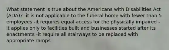 What statement is true about the Americans with Disabilities Act (ADA)? -it is not applicable to the funeral home with fewer than 5 employees -it requires equal access for the physically impaired -it applies only to facilities built and businesses started after its enactments -it require all stairways to be replaced with appropriate ramps