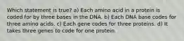 Which statement is true? a) Each amino acid in a protein is coded for by three bases in the DNA. b) Each DNA base codes for three amino acids. c) Each gene codes for three proteins. d) It takes three genes to code for one protein.