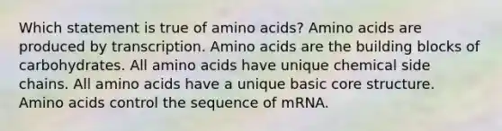 Which statement is true of amino acids? Amino acids are produced by transcription. Amino acids are the building blocks of carbohydrates. All amino acids have unique chemical side chains. All amino acids have a unique basic core structure. Amino acids control the sequence of mRNA.