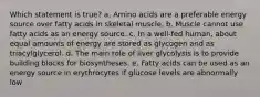 Which statement is true? a. Amino acids are a preferable energy source over fatty acids in skeletal muscle. b. Muscle cannot use fatty acids as an energy source. c. In a well-fed human, about equal amounts of energy are stored as glycogen and as triacylglycerol. d. The main role of liver glycolysis is to provide building blocks for biosyntheses. e. Fatty acids can be used as an energy source in erythrocytes if glucose levels are abnormally low