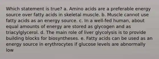 Which statement is true? a. Amino acids are a preferable energy source over fatty acids in skeletal muscle. b. Muscle cannot use fatty acids as an energy source. c. In a well-fed human, about equal amounts of energy are stored as glycogen and as triacylglycerol. d. The main role of liver glycolysis is to provide building blocks for biosyntheses. e. Fatty acids can be used as an energy source in erythrocytes if glucose levels are abnormally low