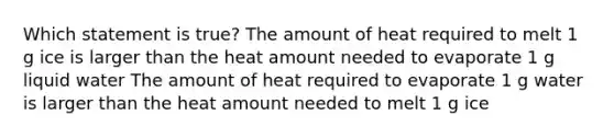 Which statement is true?​ The amount of heat required to melt 1 g ice is larger than the heat amount needed to evaporate 1 g liquid water​ The amount of heat required to evaporate 1 g water is larger than the heat amount needed to melt 1 g ice