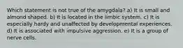 Which statement is not true of the amygdala? a) It is small and almond shaped. b) It is located in the limbic system. c) It is especially hardy and unaffected by developmental experiences. d) It is associated with impulsive aggression. e) It is a group of nerve cells.