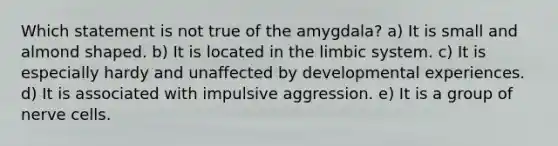 Which statement is not true of the amygdala? a) It is small and almond shaped. b) It is located in the limbic system. c) It is especially hardy and unaffected by developmental experiences. d) It is associated with impulsive aggression. e) It is a group of nerve cells.