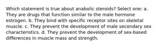 Which statement is true about anabolic steroids? Select one: a. They are drugs that function similar to the male hormone estrogen. b. They bind with specific receptor sites on skeletal muscle. c. They prevent the development of male secondary sex characteristics. d. They prevent the development of sex-based differences in muscle mass and strength.