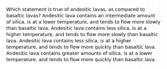 Which statement is true of andesitic lavas, as compared to basaltic lavas? Andesitic lava contains an intermediate amount of silica, is at a lower temperature, and tends to flow more slowly than basaltic lava. Andesitic lava contains less silica, is at a higher temperature, and tends to flow more slowly than basaltic lava. Andesitic lava contains less silica, is at a higher temperature, and tends to flow more quickly than basaltic lava. Andesitic lava contains greater amounts of silica, is at a lower temperature, and tends to flow more quickly than basaltic lava.