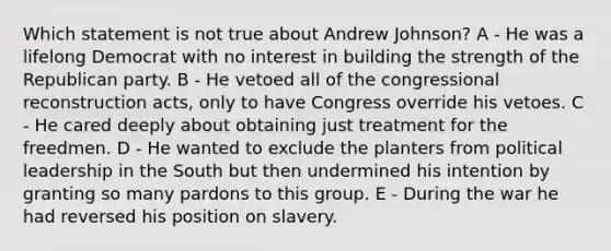 Which statement is not true about Andrew Johnson? A - He was a lifelong Democrat with no interest in building the strength of the Republican party. B - He vetoed all of the congressional reconstruction acts, only to have Congress override his vetoes. C - He cared deeply about obtaining just treatment for the freedmen. D - He wanted to exclude the planters from political leadership in the South but then undermined his intention by granting so many pardons to this group. E - During the war he had reversed his position on slavery.