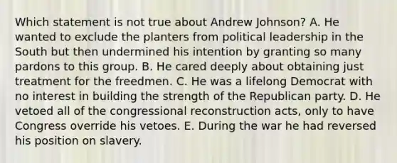 Which statement is not true about Andrew Johnson? A. He wanted to exclude the planters from political leadership in the South but then undermined his intention by granting so many pardons to this group. B. He cared deeply about obtaining just treatment for the freedmen. C. He was a lifelong Democrat with no interest in building the strength of the Republican party. D. He vetoed all of the congressional reconstruction acts, only to have Congress override his vetoes. E. During the war he had reversed his position on slavery.