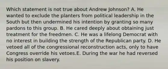 Which statement is not true about Andrew Johnson? A. He wanted to exclude the planters from political leadership in the South but then undermined his intention by granting so many pardons to this group. B. He cared deeply about obtaining just treatment for the freedmen. C. He was a lifelong Democrat with no interest in building the strength of the Republican party. D. He vetoed all of the congressional reconstruction acts, only to have Congress override his vetoes.E. During the war he had reversed his position on slavery.