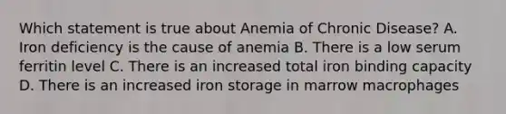 Which statement is true about Anemia of Chronic Disease? A. Iron deficiency is the cause of anemia B. There is a low serum ferritin level C. There is an increased total iron binding capacity D. There is an increased iron storage in marrow macrophages