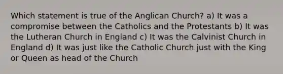 Which statement is true of the Anglican Church? a) It was a compromise between the Catholics and the Protestants b) It was the Lutheran Church in England c) It was the Calvinist Church in England d) It was just like the Catholic Church just with the King or Queen as head of the Church