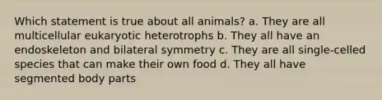 Which statement is true about all animals? a. They are all multicellular eukaryotic heterotrophs b. They all have an endoskeleton and bilateral symmetry c. They are all single-celled species that can make their own food d. They all have segmented body parts