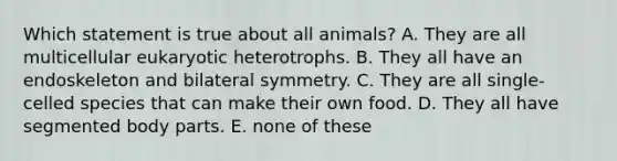 Which statement is true about all animals? A. They are all multicellular eukaryotic heterotrophs. B. They all have an endoskeleton and bilateral symmetry. C. They are all single-celled species that can make their own food. D. They all have segmented body parts. E. none of these