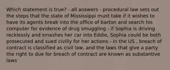 Which statement is true? - all answers - procedural law sets out the steps that the state of Mississippi must take if it wishes to have its agents break into the office of barton and search his computer for evidence of drug smuggling - if Sophia is driving recklessly and smashes her car into Eddie, Sophia could be both prosecuted and sued civilly for her actions - in the US , breach of contract is classified as civil law, and the laws that give a party the right to due for breach of contract are known as substantive laws