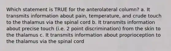 Which statement is TRUE for the anterolateral column? a. It transmits information about pain, temperature, and crude touch to the thalamus via the spinal cord b. It transmits information about precise touch (i.e. 2 point discrimination) from the skin to the thalamus c. It transmits information about proprioception to the thalamus via the spinal cord