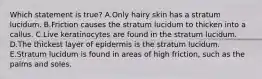 Which statement is true? A.Only hairy skin has a stratum lucidum. B.Friction causes the stratum lucidum to thicken into a callus. C.Live keratinocytes are found in the stratum lucidum. D.The thickest layer of epidermis is the stratum lucidum. E.Stratum lucidum is found in areas of high friction, such as the palms and soles.