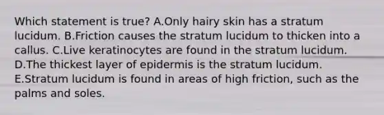 Which statement is true? A.Only hairy skin has a stratum lucidum. B.Friction causes the stratum lucidum to thicken into a callus. C.Live keratinocytes are found in the stratum lucidum. D.The thickest layer of epidermis is the stratum lucidum. E.Stratum lucidum is found in areas of high friction, such as the palms and soles.