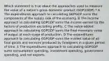 Which statement is true about the approaches used to measure the value of a nation's gross domestic product (GDP)(GDP) ? A The expenditures approach to calculating GDPGDP sums the components of the supply side of the economy. B The income approach to calculating GDPGDP sums the income earned by the factors of production excluding profits. C The value-added approach to calculating GDPGDP sums the final monetary value of output at each stage of production. D The expenditures approach to calculating GDPGDP sums the market value of all final goods and services produced by foreigners in a given period of time. E The expenditures approach to calculating GDPGDP sums consumption spending, investment spending, government spending, and net exports.