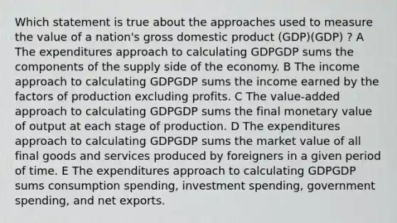 Which statement is true about the approaches used to measure the value of a nation's gross domestic product (GDP)(GDP) ? A The expenditures approach to calculating GDPGDP sums the components of the supply side of the economy. B The income approach to calculating GDPGDP sums the income earned by the factors of production excluding profits. C The value-added approach to calculating GDPGDP sums the final monetary value of output at each stage of production. D The expenditures approach to calculating GDPGDP sums the market value of all final goods and services produced by foreigners in a given period of time. E The expenditures approach to calculating GDPGDP sums consumption spending, investment spending, government spending, and net exports.