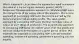 Which statement is true about the approaches used to measure the value of a nation's gross domestic product (GDP) ? Responses The expenditures approach to calculating GDP sums the components of the supply side of the economy. The income approach to calculating GDP sums the income earned by the factors of production excluding profits. The value-added approach to calculating GDP sums the final monetary value of output at each stage of production. The expenditures approach to calculating GDP sums the market value of all final goods and services produced by foreigners in a given period of time. The expenditures approach to calculating GDP sums consumption spending, investment spending, government spending, and net exports.