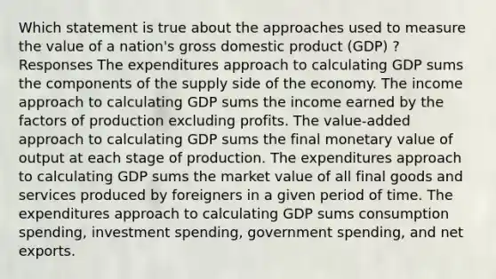 Which statement is true about the approaches used to measure the value of a nation's gross domestic product (GDP) ? Responses The expenditures approach to calculating GDP sums the components of the supply side of the economy. The income approach to calculating GDP sums the income earned by the factors of production excluding profits. The value-added approach to calculating GDP sums the final monetary value of output at each stage of production. The expenditures approach to calculating GDP sums the market value of all final goods and services produced by foreigners in a given period of time. The expenditures approach to calculating GDP sums consumption spending, investment spending, government spending, and net exports.