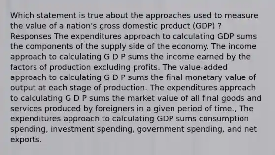 Which statement is true about the approaches used to measure the value of a nation's gross domestic product (GDP) ? Responses The expenditures approach to calculating GDP sums the components of the supply side of the economy. The income approach to calculating G D P sums the income earned by the factors of production excluding profits. The value-added approach to calculating G D P sums the final monetary value of output at each stage of production. The expenditures approach to calculating G D P sums the market value of all final goods and services produced by foreigners in a given period of time., The expenditures approach to calculating GDP sums consumption spending, investment spending, government spending, and net exports.