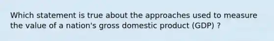 Which statement is true about the approaches used to measure the value of a nation's gross domestic product (GDP) ?