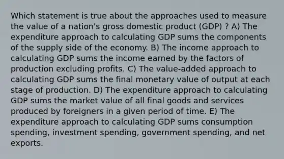 Which statement is true about the approaches used to measure the value of a nation's gross domestic product (GDP) ? A) The expenditure approach to calculating GDP sums the components of the supply side of the economy. B) The income approach to calculating GDP sums the income earned by the factors of production excluding profits. C) The value-added approach to calculating GDP sums the final monetary value of output at each stage of production. D) The expenditure approach to calculating GDP sums the market value of all final goods and services produced by foreigners in a given period of time. E) The expenditure approach to calculating GDP sums consumption spending, investment spending, government spending, and net exports.