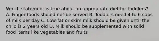 Which statement is true about an appropriate diet for toddlers? A. Finger foods should not be served B. Toddlers need 4 to 6 cups of milk per day C. Low-fat or skim milk should be given until the child is 2 years old D. Milk should be supplemented with solid food items like vegetables and fruits