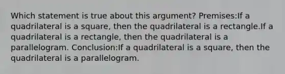 Which statement is true about this argument? Premises:If a quadrilateral is a square, then the quadrilateral is a rectangle.If a quadrilateral is a rectangle, then the quadrilateral is a parallelogram. Conclusion:If a quadrilateral is a square, then the quadrilateral is a parallelogram.