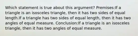 Which statement is true about this argument? Premises:If a triangle is an <a href='https://www.questionai.com/knowledge/k6D5AclxbL-isosceles-triangle' class='anchor-knowledge'>isosceles triangle</a>, then it has two <a href='https://www.questionai.com/knowledge/kSUuG5p0YG-sides-of-equal-length' class='anchor-knowledge'>sides of equal length</a>.If a triangle has two sides of equal length, then it has two angles of equal measure. Conclusion:If a triangle is an isosceles triangle, then it has two angles of equal measure.