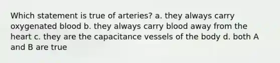 Which statement is true of arteries? a. they always carry oxygenated blood b. they always carry blood away from the heart c. they are the capacitance vessels of the body d. both A and B are true