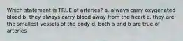 Which statement is TRUE of arteries? a. always carry oxygenated blood b. they always carry blood away from the heart c. they are the smallest vessels of the body d. both a and b are true of arteries