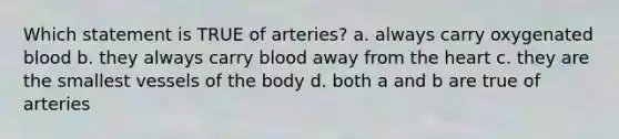 Which statement is TRUE of arteries? a. always carry oxygenated blood b. they always carry blood away from <a href='https://www.questionai.com/knowledge/kya8ocqc6o-the-heart' class='anchor-knowledge'>the heart</a> c. they are the smallest vessels of the body d. both a and b are true of arteries