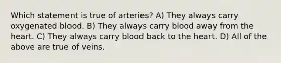 Which statement is true of arteries? A) They always carry oxygenated blood. B) They always carry blood away from the heart. C) They always carry blood back to the heart. D) All of the above are true of veins.