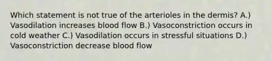 Which statement is not true of the arterioles in the dermis? A.) Vasodilation increases blood flow B.) Vasoconstriction occurs in cold weather C.) Vasodilation occurs in stressful situations D.) Vasoconstriction decrease blood flow