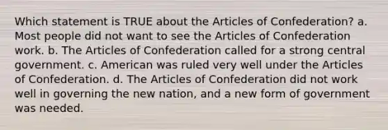 Which statement is TRUE about the Articles of Confederation? a. Most people did not want to see the Articles of Confederation work. b. The Articles of Confederation called for a strong central government. c. American was ruled very well under the Articles of Confederation. d. The Articles of Confederation did not work well in governing the new nation, and a new form of government was needed.