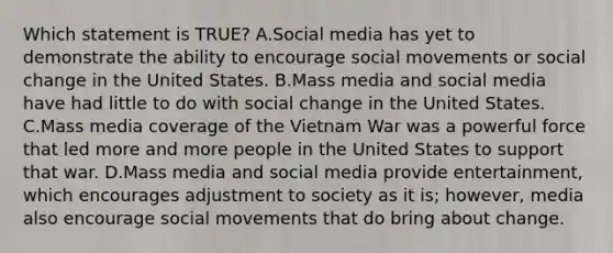 Which statement is TRUE? A.Social media has yet to demonstrate the ability to encourage social movements or social change in the United States. B.Mass media and social media have had little to do with social change in the United States. C.Mass media coverage of the Vietnam War was a powerful force that led more and more people in the United States to support that war. D.Mass media and social media provide entertainment, which encourages adjustment to society as it is; however, media also encourage social movements that do bring about change.