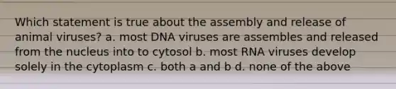 Which statement is true about the assembly and release of animal viruses? a. most DNA viruses are assembles and released from the nucleus into to cytosol b. most RNA viruses develop solely in the cytoplasm c. both a and b d. none of the above