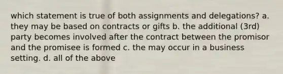 which statement is true of both assignments and delegations? a. they may be based on contracts or gifts b. the additional (3rd) party becomes involved after the contract between the promisor and the promisee is formed c. the may occur in a business setting. d. all of the above