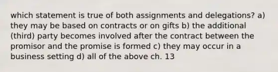 which statement is true of both assignments and delegations? a) they may be based on contracts or on gifts b) the additional (third) party becomes involved after the contract between the promisor and the promise is formed c) they may occur in a business setting d) all of the above ch. 13