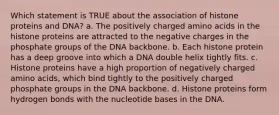 Which statement is TRUE about the association of histone proteins and DNA? a. The positively charged amino acids in the histone proteins are attracted to the negative charges in the phosphate groups of the DNA backbone. b. Each histone protein has a deep groove into which a DNA double helix tightly fits. c. Histone proteins have a high proportion of negatively charged amino acids, which bind tightly to the positively charged phosphate groups in the DNA backbone. d. Histone proteins form hydrogen bonds with the nucleotide bases in the DNA.