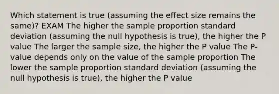 Which statement is true (assuming the effect size remains the same)? EXAM The higher the sample proportion standard deviation (assuming the null hypothesis is true), the higher the P value The larger the sample size, the higher the P value The P-value depends only on the value of the sample proportion The lower the sample proportion standard deviation (assuming the null hypothesis is true), the higher the P value