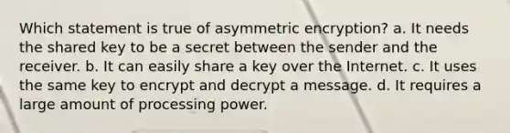 Which statement is true of asymmetric encryption? a. It needs the shared key to be a secret between the sender and the receiver. b. It can easily share a key over the Internet. c. It uses the same key to encrypt and decrypt a message. d. It requires a large amount of processing power.