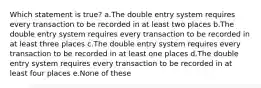 Which statement is true? a.The double entry system requires every transaction to be recorded in at least two places b.The double entry system requires every transaction to be recorded in at least three places c.The double entry system requires every transaction to be recorded in at least one places d.The double entry system requires every transaction to be recorded in at least four places e.None of these