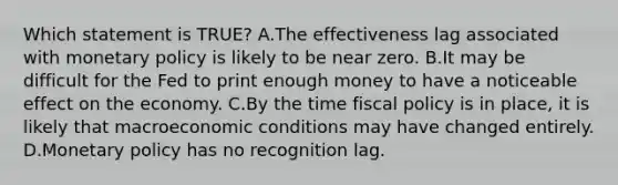 Which statement is TRUE? A.The effectiveness lag associated with <a href='https://www.questionai.com/knowledge/kEE0G7Llsx-monetary-policy' class='anchor-knowledge'>monetary policy</a> is likely to be near zero. B.It may be difficult for the Fed to print enough money to have a noticeable effect on the economy. C.By the time <a href='https://www.questionai.com/knowledge/kPTgdbKdvz-fiscal-policy' class='anchor-knowledge'>fiscal policy</a> is in place, it is likely that macroeconomic conditions may have changed entirely. D.Monetary policy has no recognition lag.